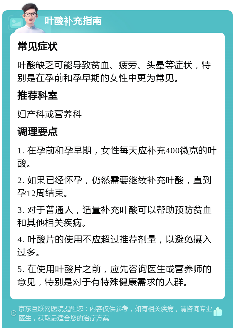 叶酸补充指南 常见症状 叶酸缺乏可能导致贫血、疲劳、头晕等症状，特别是在孕前和孕早期的女性中更为常见。 推荐科室 妇产科或营养科 调理要点 1. 在孕前和孕早期，女性每天应补充400微克的叶酸。 2. 如果已经怀孕，仍然需要继续补充叶酸，直到孕12周结束。 3. 对于普通人，适量补充叶酸可以帮助预防贫血和其他相关疾病。 4. 叶酸片的使用不应超过推荐剂量，以避免摄入过多。 5. 在使用叶酸片之前，应先咨询医生或营养师的意见，特别是对于有特殊健康需求的人群。