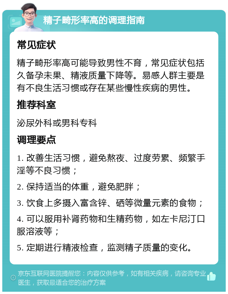 精子畸形率高的调理指南 常见症状 精子畸形率高可能导致男性不育，常见症状包括久备孕未果、精液质量下降等。易感人群主要是有不良生活习惯或存在某些慢性疾病的男性。 推荐科室 泌尿外科或男科专科 调理要点 1. 改善生活习惯，避免熬夜、过度劳累、频繁手淫等不良习惯； 2. 保持适当的体重，避免肥胖； 3. 饮食上多摄入富含锌、硒等微量元素的食物； 4. 可以服用补肾药物和生精药物，如左卡尼汀口服溶液等； 5. 定期进行精液检查，监测精子质量的变化。