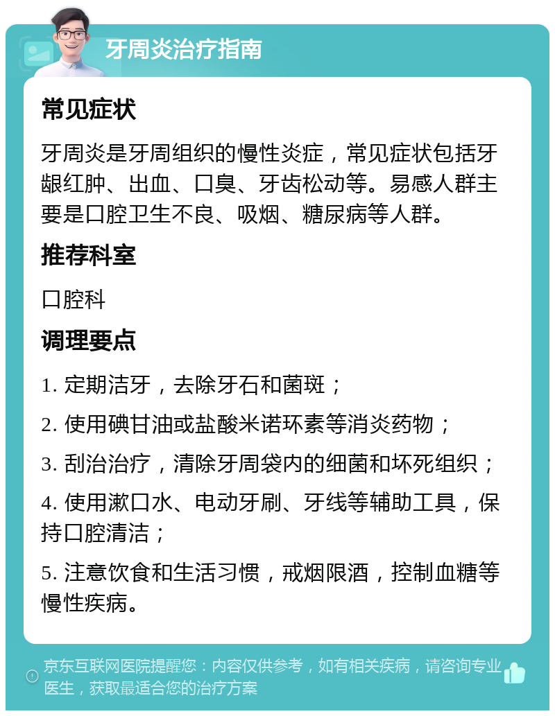 牙周炎治疗指南 常见症状 牙周炎是牙周组织的慢性炎症，常见症状包括牙龈红肿、出血、口臭、牙齿松动等。易感人群主要是口腔卫生不良、吸烟、糖尿病等人群。 推荐科室 口腔科 调理要点 1. 定期洁牙，去除牙石和菌斑； 2. 使用碘甘油或盐酸米诺环素等消炎药物； 3. 刮治治疗，清除牙周袋内的细菌和坏死组织； 4. 使用漱口水、电动牙刷、牙线等辅助工具，保持口腔清洁； 5. 注意饮食和生活习惯，戒烟限酒，控制血糖等慢性疾病。