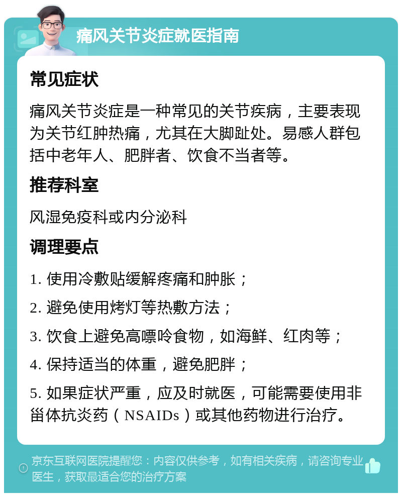 痛风关节炎症就医指南 常见症状 痛风关节炎症是一种常见的关节疾病，主要表现为关节红肿热痛，尤其在大脚趾处。易感人群包括中老年人、肥胖者、饮食不当者等。 推荐科室 风湿免疫科或内分泌科 调理要点 1. 使用冷敷贴缓解疼痛和肿胀； 2. 避免使用烤灯等热敷方法； 3. 饮食上避免高嘌呤食物，如海鲜、红肉等； 4. 保持适当的体重，避免肥胖； 5. 如果症状严重，应及时就医，可能需要使用非甾体抗炎药（NSAIDs）或其他药物进行治疗。