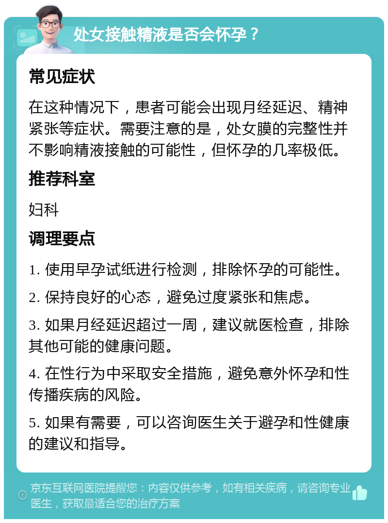 处女接触精液是否会怀孕？ 常见症状 在这种情况下，患者可能会出现月经延迟、精神紧张等症状。需要注意的是，处女膜的完整性并不影响精液接触的可能性，但怀孕的几率极低。 推荐科室 妇科 调理要点 1. 使用早孕试纸进行检测，排除怀孕的可能性。 2. 保持良好的心态，避免过度紧张和焦虑。 3. 如果月经延迟超过一周，建议就医检查，排除其他可能的健康问题。 4. 在性行为中采取安全措施，避免意外怀孕和性传播疾病的风险。 5. 如果有需要，可以咨询医生关于避孕和性健康的建议和指导。