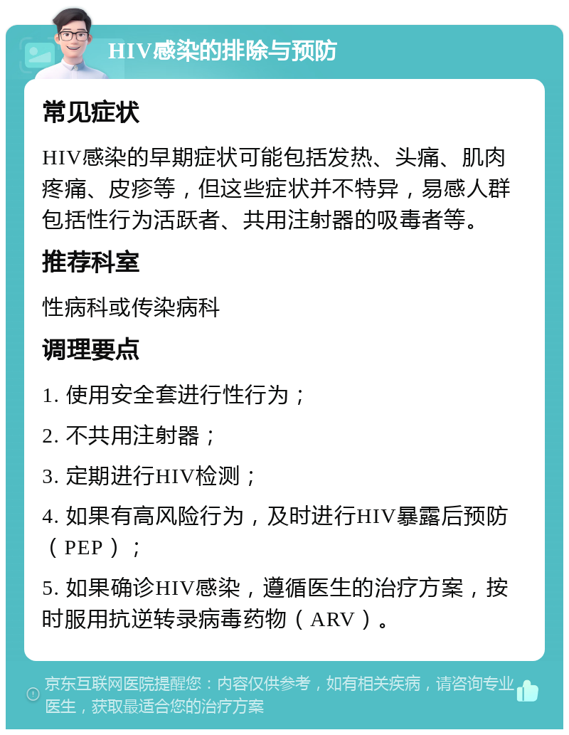 HIV感染的排除与预防 常见症状 HIV感染的早期症状可能包括发热、头痛、肌肉疼痛、皮疹等，但这些症状并不特异，易感人群包括性行为活跃者、共用注射器的吸毒者等。 推荐科室 性病科或传染病科 调理要点 1. 使用安全套进行性行为； 2. 不共用注射器； 3. 定期进行HIV检测； 4. 如果有高风险行为，及时进行HIV暴露后预防（PEP）； 5. 如果确诊HIV感染，遵循医生的治疗方案，按时服用抗逆转录病毒药物（ARV）。