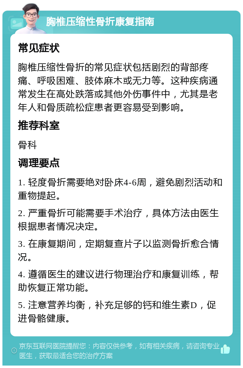 胸椎压缩性骨折康复指南 常见症状 胸椎压缩性骨折的常见症状包括剧烈的背部疼痛、呼吸困难、肢体麻木或无力等。这种疾病通常发生在高处跌落或其他外伤事件中，尤其是老年人和骨质疏松症患者更容易受到影响。 推荐科室 骨科 调理要点 1. 轻度骨折需要绝对卧床4-6周，避免剧烈活动和重物提起。 2. 严重骨折可能需要手术治疗，具体方法由医生根据患者情况决定。 3. 在康复期间，定期复查片子以监测骨折愈合情况。 4. 遵循医生的建议进行物理治疗和康复训练，帮助恢复正常功能。 5. 注意营养均衡，补充足够的钙和维生素D，促进骨骼健康。