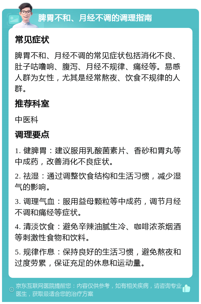 脾胃不和、月经不调的调理指南 常见症状 脾胃不和、月经不调的常见症状包括消化不良、肚子咕噜响、腹泻、月经不规律、痛经等。易感人群为女性，尤其是经常熬夜、饮食不规律的人群。 推荐科室 中医科 调理要点 1. 健脾胃：建议服用乳酸菌素片、香砂和胃丸等中成药，改善消化不良症状。 2. 祛湿：通过调整饮食结构和生活习惯，减少湿气的影响。 3. 调理气血：服用益母颗粒等中成药，调节月经不调和痛经等症状。 4. 清淡饮食：避免辛辣油腻生冷、咖啡浓茶烟酒等刺激性食物和饮料。 5. 规律作息：保持良好的生活习惯，避免熬夜和过度劳累，保证充足的休息和运动量。