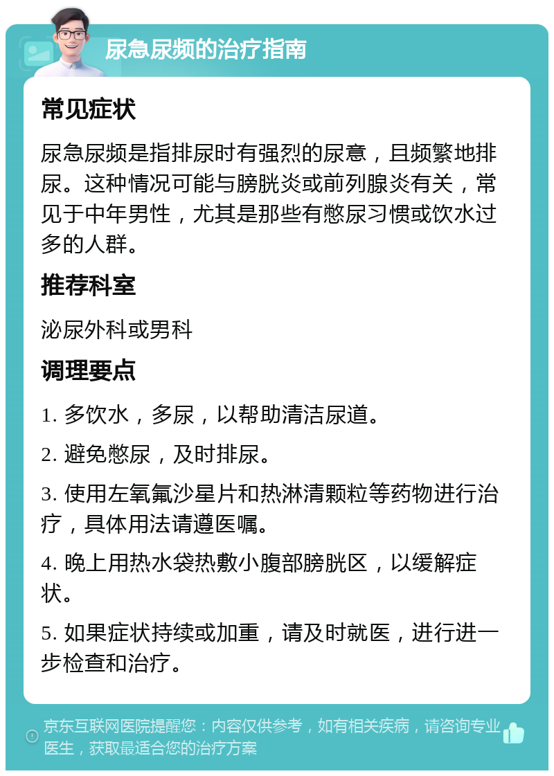 尿急尿频的治疗指南 常见症状 尿急尿频是指排尿时有强烈的尿意，且频繁地排尿。这种情况可能与膀胱炎或前列腺炎有关，常见于中年男性，尤其是那些有憋尿习惯或饮水过多的人群。 推荐科室 泌尿外科或男科 调理要点 1. 多饮水，多尿，以帮助清洁尿道。 2. 避免憋尿，及时排尿。 3. 使用左氧氟沙星片和热淋清颗粒等药物进行治疗，具体用法请遵医嘱。 4. 晚上用热水袋热敷小腹部膀胱区，以缓解症状。 5. 如果症状持续或加重，请及时就医，进行进一步检查和治疗。