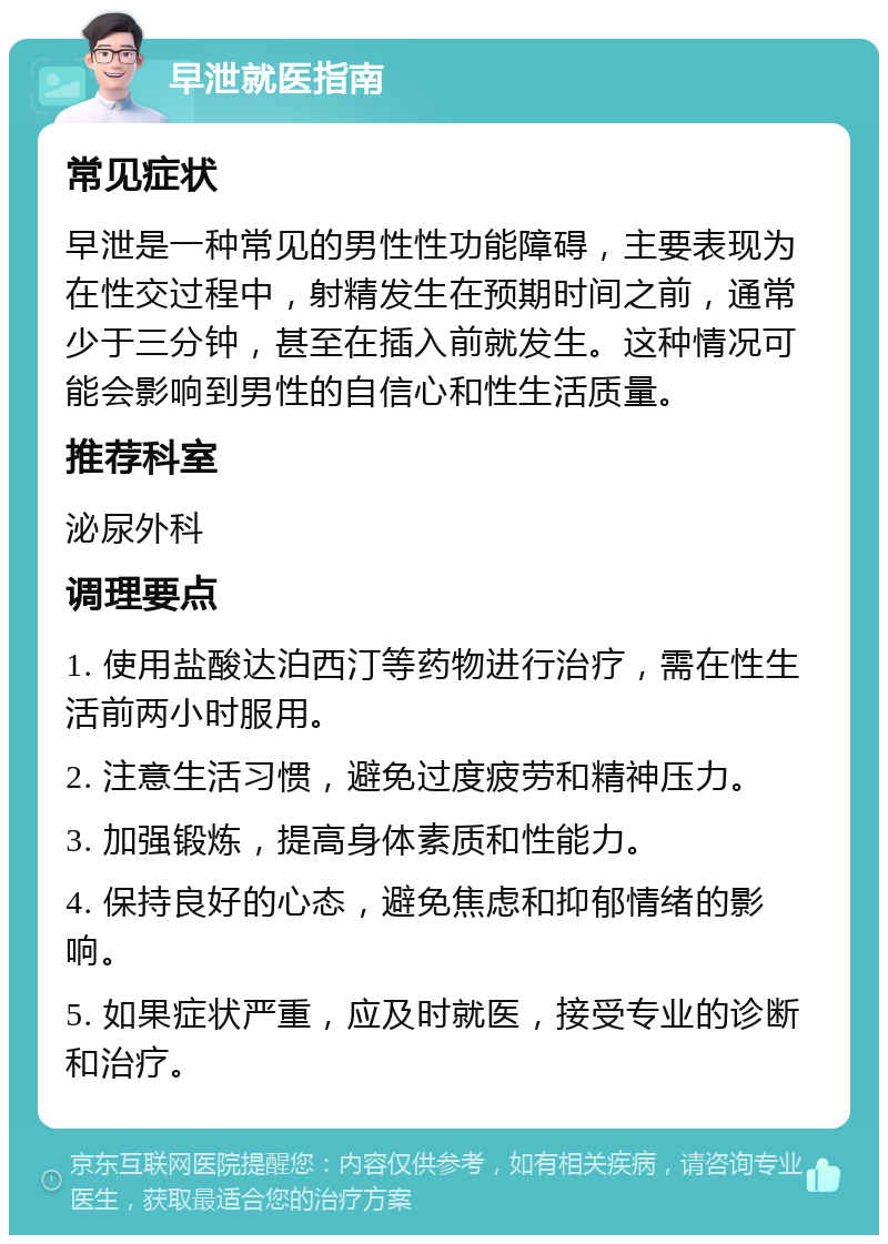 早泄就医指南 常见症状 早泄是一种常见的男性性功能障碍，主要表现为在性交过程中，射精发生在预期时间之前，通常少于三分钟，甚至在插入前就发生。这种情况可能会影响到男性的自信心和性生活质量。 推荐科室 泌尿外科 调理要点 1. 使用盐酸达泊西汀等药物进行治疗，需在性生活前两小时服用。 2. 注意生活习惯，避免过度疲劳和精神压力。 3. 加强锻炼，提高身体素质和性能力。 4. 保持良好的心态，避免焦虑和抑郁情绪的影响。 5. 如果症状严重，应及时就医，接受专业的诊断和治疗。