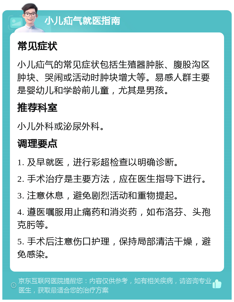 小儿疝气就医指南 常见症状 小儿疝气的常见症状包括生殖器肿胀、腹股沟区肿块、哭闹或活动时肿块增大等。易感人群主要是婴幼儿和学龄前儿童，尤其是男孩。 推荐科室 小儿外科或泌尿外科。 调理要点 1. 及早就医，进行彩超检查以明确诊断。 2. 手术治疗是主要方法，应在医生指导下进行。 3. 注意休息，避免剧烈活动和重物提起。 4. 遵医嘱服用止痛药和消炎药，如布洛芬、头孢克肟等。 5. 手术后注意伤口护理，保持局部清洁干燥，避免感染。