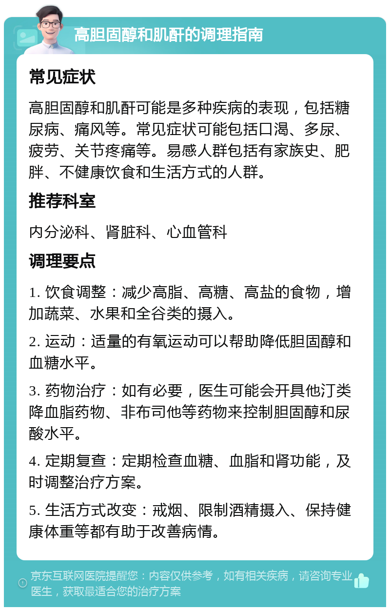 高胆固醇和肌酐的调理指南 常见症状 高胆固醇和肌酐可能是多种疾病的表现，包括糖尿病、痛风等。常见症状可能包括口渴、多尿、疲劳、关节疼痛等。易感人群包括有家族史、肥胖、不健康饮食和生活方式的人群。 推荐科室 内分泌科、肾脏科、心血管科 调理要点 1. 饮食调整：减少高脂、高糖、高盐的食物，增加蔬菜、水果和全谷类的摄入。 2. 运动：适量的有氧运动可以帮助降低胆固醇和血糖水平。 3. 药物治疗：如有必要，医生可能会开具他汀类降血脂药物、非布司他等药物来控制胆固醇和尿酸水平。 4. 定期复查：定期检查血糖、血脂和肾功能，及时调整治疗方案。 5. 生活方式改变：戒烟、限制酒精摄入、保持健康体重等都有助于改善病情。