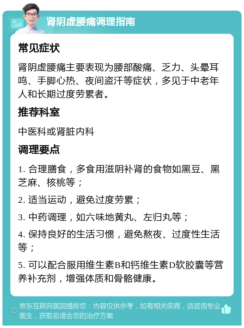 肾阴虚腰痛调理指南 常见症状 肾阴虚腰痛主要表现为腰部酸痛、乏力、头晕耳鸣、手脚心热、夜间盗汗等症状，多见于中老年人和长期过度劳累者。 推荐科室 中医科或肾脏内科 调理要点 1. 合理膳食，多食用滋阴补肾的食物如黑豆、黑芝麻、核桃等； 2. 适当运动，避免过度劳累； 3. 中药调理，如六味地黄丸、左归丸等； 4. 保持良好的生活习惯，避免熬夜、过度性生活等； 5. 可以配合服用维生素B和钙维生素D软胶囊等营养补充剂，增强体质和骨骼健康。