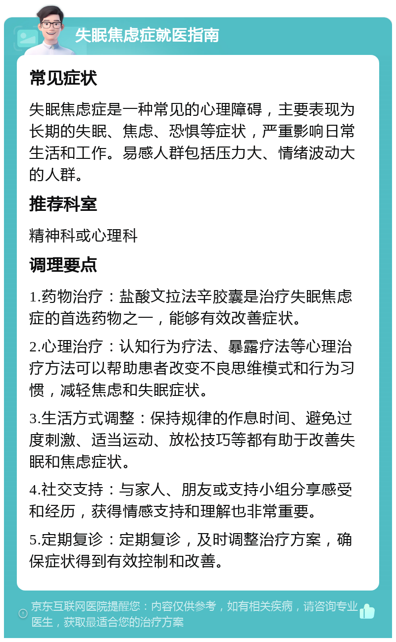 失眠焦虑症就医指南 常见症状 失眠焦虑症是一种常见的心理障碍，主要表现为长期的失眠、焦虑、恐惧等症状，严重影响日常生活和工作。易感人群包括压力大、情绪波动大的人群。 推荐科室 精神科或心理科 调理要点 1.药物治疗：盐酸文拉法辛胶囊是治疗失眠焦虑症的首选药物之一，能够有效改善症状。 2.心理治疗：认知行为疗法、暴露疗法等心理治疗方法可以帮助患者改变不良思维模式和行为习惯，减轻焦虑和失眠症状。 3.生活方式调整：保持规律的作息时间、避免过度刺激、适当运动、放松技巧等都有助于改善失眠和焦虑症状。 4.社交支持：与家人、朋友或支持小组分享感受和经历，获得情感支持和理解也非常重要。 5.定期复诊：定期复诊，及时调整治疗方案，确保症状得到有效控制和改善。