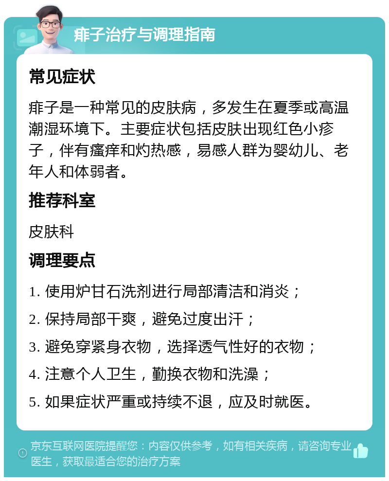 痱子治疗与调理指南 常见症状 痱子是一种常见的皮肤病，多发生在夏季或高温潮湿环境下。主要症状包括皮肤出现红色小疹子，伴有瘙痒和灼热感，易感人群为婴幼儿、老年人和体弱者。 推荐科室 皮肤科 调理要点 1. 使用炉甘石洗剂进行局部清洁和消炎； 2. 保持局部干爽，避免过度出汗； 3. 避免穿紧身衣物，选择透气性好的衣物； 4. 注意个人卫生，勤换衣物和洗澡； 5. 如果症状严重或持续不退，应及时就医。