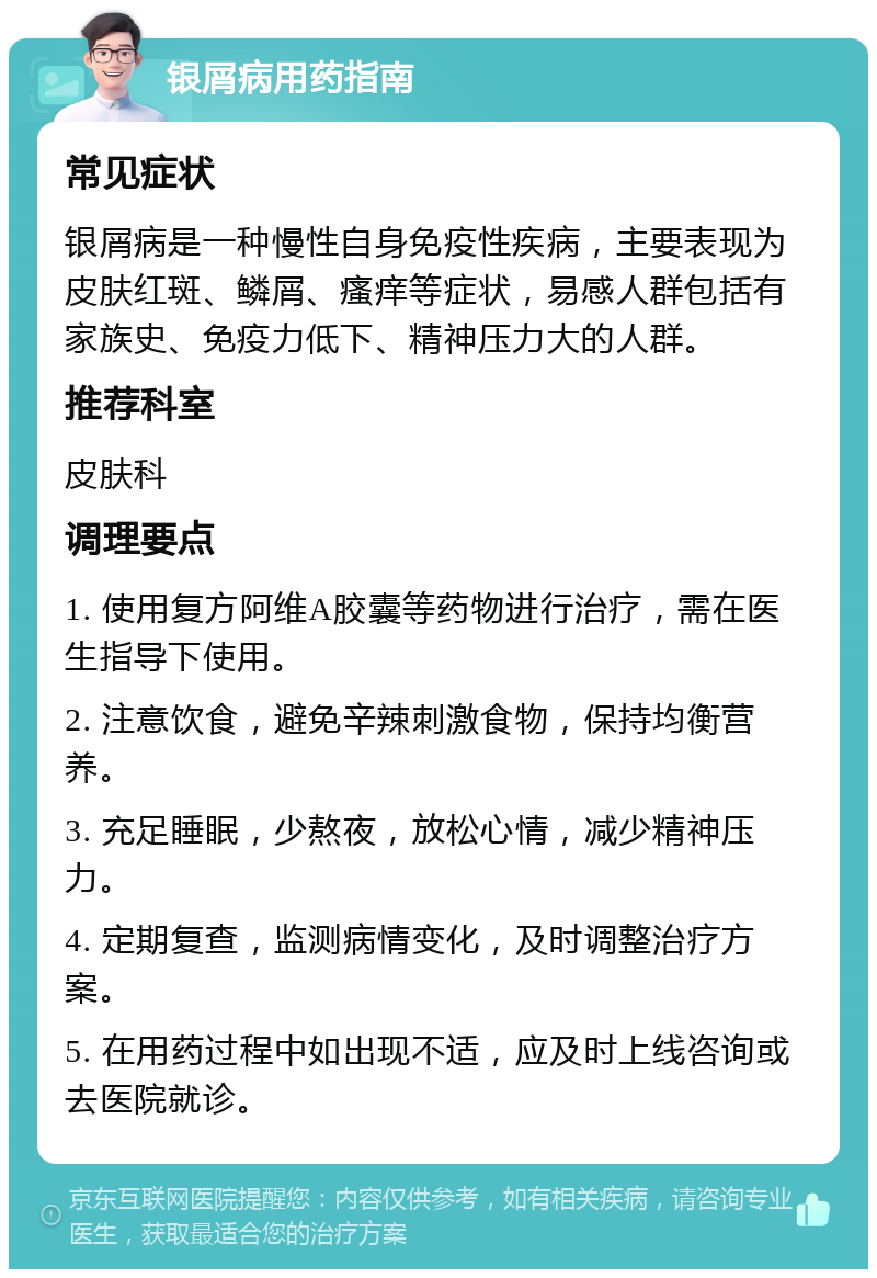 银屑病用药指南 常见症状 银屑病是一种慢性自身免疫性疾病，主要表现为皮肤红斑、鳞屑、瘙痒等症状，易感人群包括有家族史、免疫力低下、精神压力大的人群。 推荐科室 皮肤科 调理要点 1. 使用复方阿维A胶囊等药物进行治疗，需在医生指导下使用。 2. 注意饮食，避免辛辣刺激食物，保持均衡营养。 3. 充足睡眠，少熬夜，放松心情，减少精神压力。 4. 定期复查，监测病情变化，及时调整治疗方案。 5. 在用药过程中如出现不适，应及时上线咨询或去医院就诊。