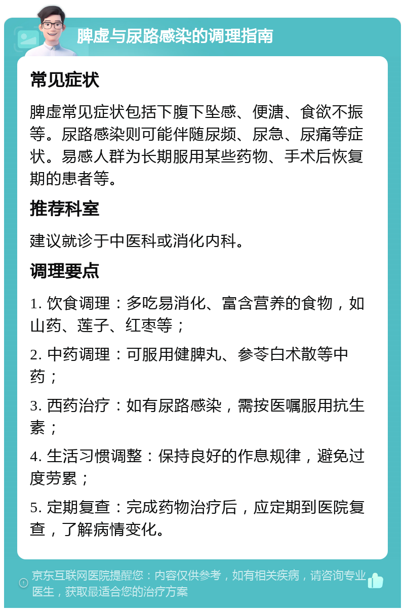 脾虚与尿路感染的调理指南 常见症状 脾虚常见症状包括下腹下坠感、便溏、食欲不振等。尿路感染则可能伴随尿频、尿急、尿痛等症状。易感人群为长期服用某些药物、手术后恢复期的患者等。 推荐科室 建议就诊于中医科或消化内科。 调理要点 1. 饮食调理：多吃易消化、富含营养的食物，如山药、莲子、红枣等； 2. 中药调理：可服用健脾丸、参苓白术散等中药； 3. 西药治疗：如有尿路感染，需按医嘱服用抗生素； 4. 生活习惯调整：保持良好的作息规律，避免过度劳累； 5. 定期复查：完成药物治疗后，应定期到医院复查，了解病情变化。