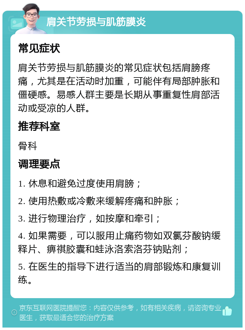 肩关节劳损与肌筋膜炎 常见症状 肩关节劳损与肌筋膜炎的常见症状包括肩膀疼痛，尤其是在活动时加重，可能伴有局部肿胀和僵硬感。易感人群主要是长期从事重复性肩部活动或受凉的人群。 推荐科室 骨科 调理要点 1. 休息和避免过度使用肩膀； 2. 使用热敷或冷敷来缓解疼痛和肿胀； 3. 进行物理治疗，如按摩和牵引； 4. 如果需要，可以服用止痛药物如双氯芬酸钠缓释片、痹祺胶囊和蛙泳洛索洛芬钠贴剂； 5. 在医生的指导下进行适当的肩部锻炼和康复训练。