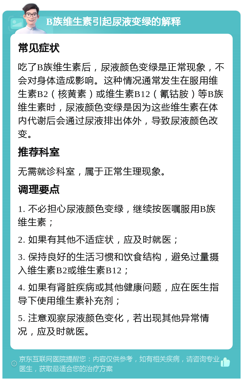 B族维生素引起尿液变绿的解释 常见症状 吃了B族维生素后，尿液颜色变绿是正常现象，不会对身体造成影响。这种情况通常发生在服用维生素B2（核黄素）或维生素B12（氰钴胺）等B族维生素时，尿液颜色变绿是因为这些维生素在体内代谢后会通过尿液排出体外，导致尿液颜色改变。 推荐科室 无需就诊科室，属于正常生理现象。 调理要点 1. 不必担心尿液颜色变绿，继续按医嘱服用B族维生素； 2. 如果有其他不适症状，应及时就医； 3. 保持良好的生活习惯和饮食结构，避免过量摄入维生素B2或维生素B12； 4. 如果有肾脏疾病或其他健康问题，应在医生指导下使用维生素补充剂； 5. 注意观察尿液颜色变化，若出现其他异常情况，应及时就医。