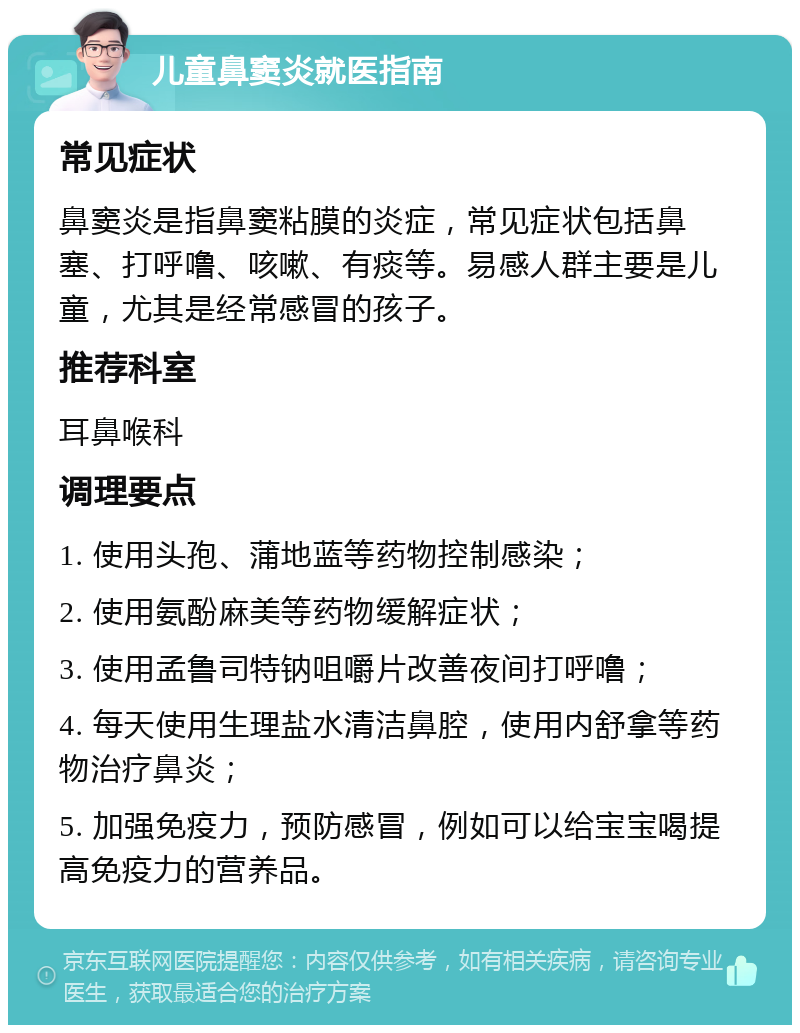 儿童鼻窦炎就医指南 常见症状 鼻窦炎是指鼻窦粘膜的炎症，常见症状包括鼻塞、打呼噜、咳嗽、有痰等。易感人群主要是儿童，尤其是经常感冒的孩子。 推荐科室 耳鼻喉科 调理要点 1. 使用头孢、蒲地蓝等药物控制感染； 2. 使用氨酚麻美等药物缓解症状； 3. 使用孟鲁司特钠咀嚼片改善夜间打呼噜； 4. 每天使用生理盐水清洁鼻腔，使用内舒拿等药物治疗鼻炎； 5. 加强免疫力，预防感冒，例如可以给宝宝喝提高免疫力的营养品。