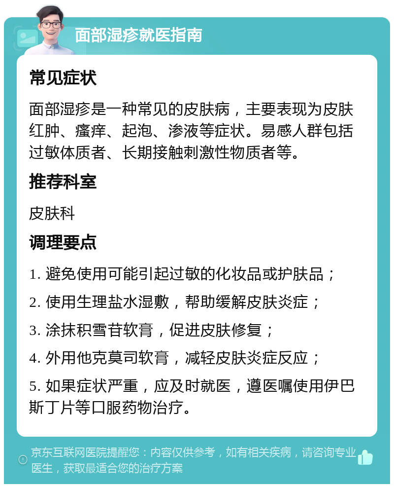 面部湿疹就医指南 常见症状 面部湿疹是一种常见的皮肤病，主要表现为皮肤红肿、瘙痒、起泡、渗液等症状。易感人群包括过敏体质者、长期接触刺激性物质者等。 推荐科室 皮肤科 调理要点 1. 避免使用可能引起过敏的化妆品或护肤品； 2. 使用生理盐水湿敷，帮助缓解皮肤炎症； 3. 涂抹积雪苷软膏，促进皮肤修复； 4. 外用他克莫司软膏，减轻皮肤炎症反应； 5. 如果症状严重，应及时就医，遵医嘱使用伊巴斯丁片等口服药物治疗。