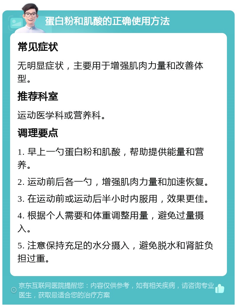 蛋白粉和肌酸的正确使用方法 常见症状 无明显症状，主要用于增强肌肉力量和改善体型。 推荐科室 运动医学科或营养科。 调理要点 1. 早上一勺蛋白粉和肌酸，帮助提供能量和营养。 2. 运动前后各一勺，增强肌肉力量和加速恢复。 3. 在运动前或运动后半小时内服用，效果更佳。 4. 根据个人需要和体重调整用量，避免过量摄入。 5. 注意保持充足的水分摄入，避免脱水和肾脏负担过重。