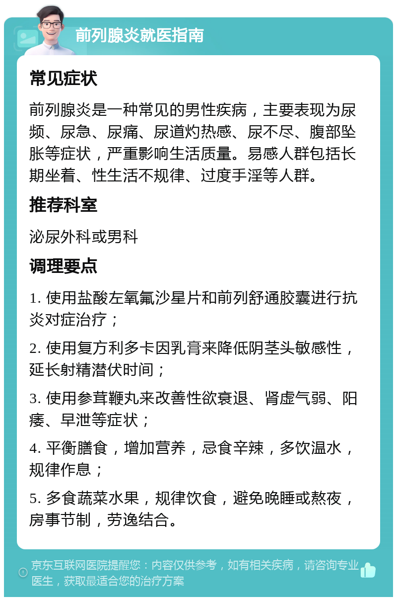 前列腺炎就医指南 常见症状 前列腺炎是一种常见的男性疾病，主要表现为尿频、尿急、尿痛、尿道灼热感、尿不尽、腹部坠胀等症状，严重影响生活质量。易感人群包括长期坐着、性生活不规律、过度手淫等人群。 推荐科室 泌尿外科或男科 调理要点 1. 使用盐酸左氧氟沙星片和前列舒通胶囊进行抗炎对症治疗； 2. 使用复方利多卡因乳膏来降低阴茎头敏感性，延长射精潜伏时间； 3. 使用参茸鞭丸来改善性欲衰退、肾虚气弱、阳痿、早泄等症状； 4. 平衡膳食，增加营养，忌食辛辣，多饮温水，规律作息； 5. 多食蔬菜水果，规律饮食，避免晚睡或熬夜，房事节制，劳逸结合。