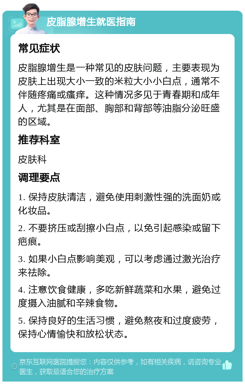 皮脂腺增生就医指南 常见症状 皮脂腺增生是一种常见的皮肤问题，主要表现为皮肤上出现大小一致的米粒大小小白点，通常不伴随疼痛或瘙痒。这种情况多见于青春期和成年人，尤其是在面部、胸部和背部等油脂分泌旺盛的区域。 推荐科室 皮肤科 调理要点 1. 保持皮肤清洁，避免使用刺激性强的洗面奶或化妆品。 2. 不要挤压或刮擦小白点，以免引起感染或留下疤痕。 3. 如果小白点影响美观，可以考虑通过激光治疗来祛除。 4. 注意饮食健康，多吃新鲜蔬菜和水果，避免过度摄入油腻和辛辣食物。 5. 保持良好的生活习惯，避免熬夜和过度疲劳，保持心情愉快和放松状态。