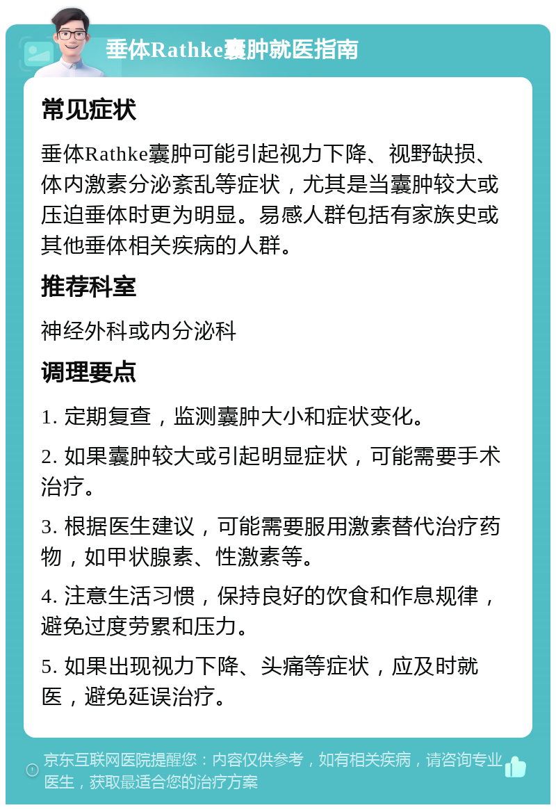 垂体Rathke囊肿就医指南 常见症状 垂体Rathke囊肿可能引起视力下降、视野缺损、体内激素分泌紊乱等症状，尤其是当囊肿较大或压迫垂体时更为明显。易感人群包括有家族史或其他垂体相关疾病的人群。 推荐科室 神经外科或内分泌科 调理要点 1. 定期复查，监测囊肿大小和症状变化。 2. 如果囊肿较大或引起明显症状，可能需要手术治疗。 3. 根据医生建议，可能需要服用激素替代治疗药物，如甲状腺素、性激素等。 4. 注意生活习惯，保持良好的饮食和作息规律，避免过度劳累和压力。 5. 如果出现视力下降、头痛等症状，应及时就医，避免延误治疗。