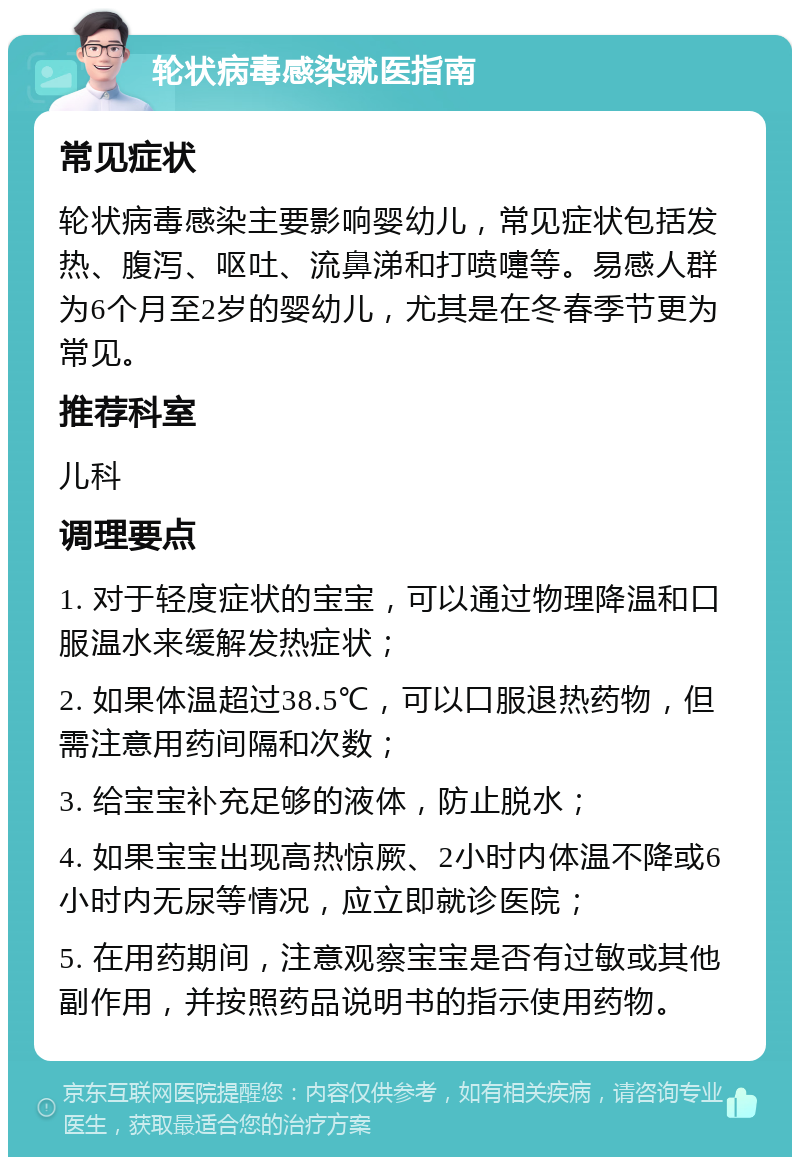 轮状病毒感染就医指南 常见症状 轮状病毒感染主要影响婴幼儿，常见症状包括发热、腹泻、呕吐、流鼻涕和打喷嚏等。易感人群为6个月至2岁的婴幼儿，尤其是在冬春季节更为常见。 推荐科室 儿科 调理要点 1. 对于轻度症状的宝宝，可以通过物理降温和口服温水来缓解发热症状； 2. 如果体温超过38.5℃，可以口服退热药物，但需注意用药间隔和次数； 3. 给宝宝补充足够的液体，防止脱水； 4. 如果宝宝出现高热惊厥、2小时内体温不降或6小时内无尿等情况，应立即就诊医院； 5. 在用药期间，注意观察宝宝是否有过敏或其他副作用，并按照药品说明书的指示使用药物。