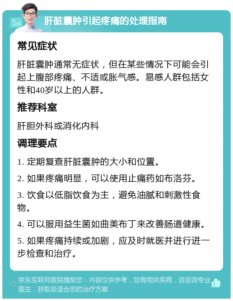 肝脏囊肿引起疼痛的处理指南 常见症状 肝脏囊肿通常无症状，但在某些情况下可能会引起上腹部疼痛、不适或胀气感。易感人群包括女性和40岁以上的人群。 推荐科室 肝胆外科或消化内科 调理要点 1. 定期复查肝脏囊肿的大小和位置。 2. 如果疼痛明显，可以使用止痛药如布洛芬。 3. 饮食以低脂饮食为主，避免油腻和刺激性食物。 4. 可以服用益生菌如曲美布丁来改善肠道健康。 5. 如果疼痛持续或加剧，应及时就医并进行进一步检查和治疗。