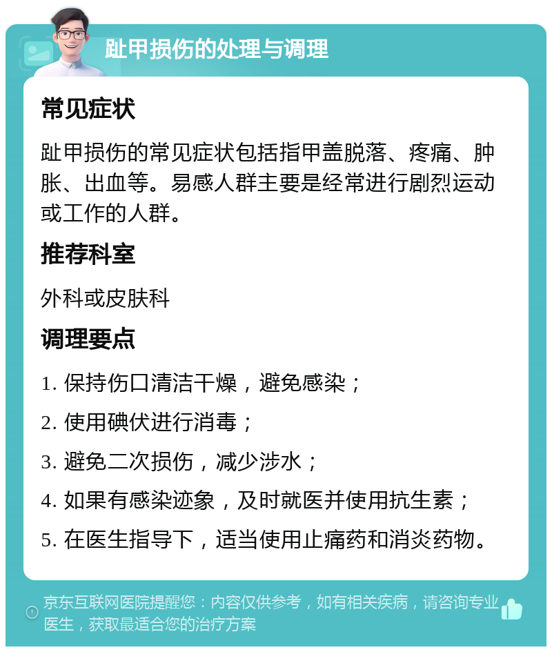 趾甲损伤的处理与调理 常见症状 趾甲损伤的常见症状包括指甲盖脱落、疼痛、肿胀、出血等。易感人群主要是经常进行剧烈运动或工作的人群。 推荐科室 外科或皮肤科 调理要点 1. 保持伤口清洁干燥，避免感染； 2. 使用碘伏进行消毒； 3. 避免二次损伤，减少涉水； 4. 如果有感染迹象，及时就医并使用抗生素； 5. 在医生指导下，适当使用止痛药和消炎药物。