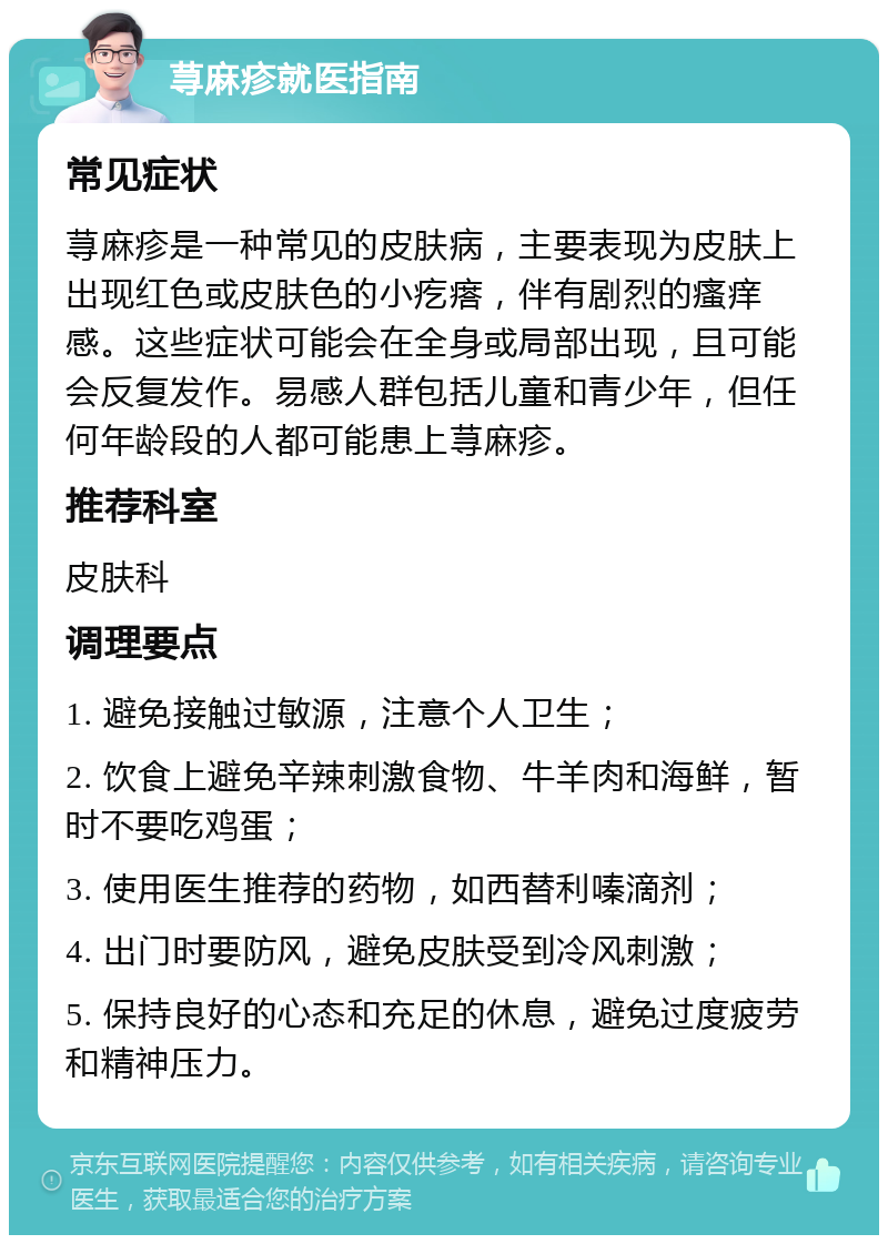 荨麻疹就医指南 常见症状 荨麻疹是一种常见的皮肤病，主要表现为皮肤上出现红色或皮肤色的小疙瘩，伴有剧烈的瘙痒感。这些症状可能会在全身或局部出现，且可能会反复发作。易感人群包括儿童和青少年，但任何年龄段的人都可能患上荨麻疹。 推荐科室 皮肤科 调理要点 1. 避免接触过敏源，注意个人卫生； 2. 饮食上避免辛辣刺激食物、牛羊肉和海鲜，暂时不要吃鸡蛋； 3. 使用医生推荐的药物，如西替利嗪滴剂； 4. 出门时要防风，避免皮肤受到冷风刺激； 5. 保持良好的心态和充足的休息，避免过度疲劳和精神压力。