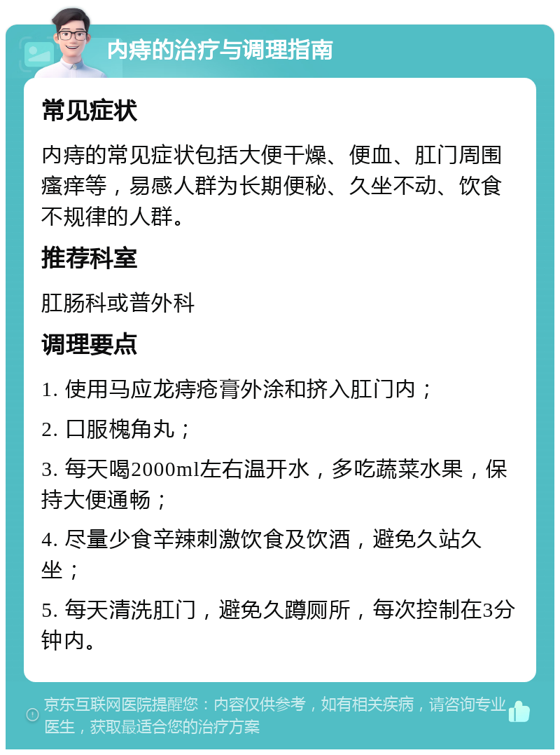 内痔的治疗与调理指南 常见症状 内痔的常见症状包括大便干燥、便血、肛门周围瘙痒等，易感人群为长期便秘、久坐不动、饮食不规律的人群。 推荐科室 肛肠科或普外科 调理要点 1. 使用马应龙痔疮膏外涂和挤入肛门内； 2. 口服槐角丸； 3. 每天喝2000ml左右温开水，多吃蔬菜水果，保持大便通畅； 4. 尽量少食辛辣刺激饮食及饮酒，避免久站久坐； 5. 每天清洗肛门，避免久蹲厕所，每次控制在3分钟内。