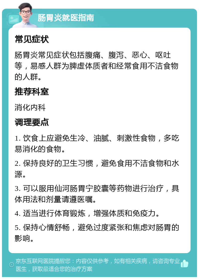 肠胃炎就医指南 常见症状 肠胃炎常见症状包括腹痛、腹泻、恶心、呕吐等，易感人群为脾虚体质者和经常食用不洁食物的人群。 推荐科室 消化内科 调理要点 1. 饮食上应避免生冷、油腻、刺激性食物，多吃易消化的食物。 2. 保持良好的卫生习惯，避免食用不洁食物和水源。 3. 可以服用仙河肠胃宁胶囊等药物进行治疗，具体用法和剂量请遵医嘱。 4. 适当进行体育锻炼，增强体质和免疫力。 5. 保持心情舒畅，避免过度紧张和焦虑对肠胃的影响。