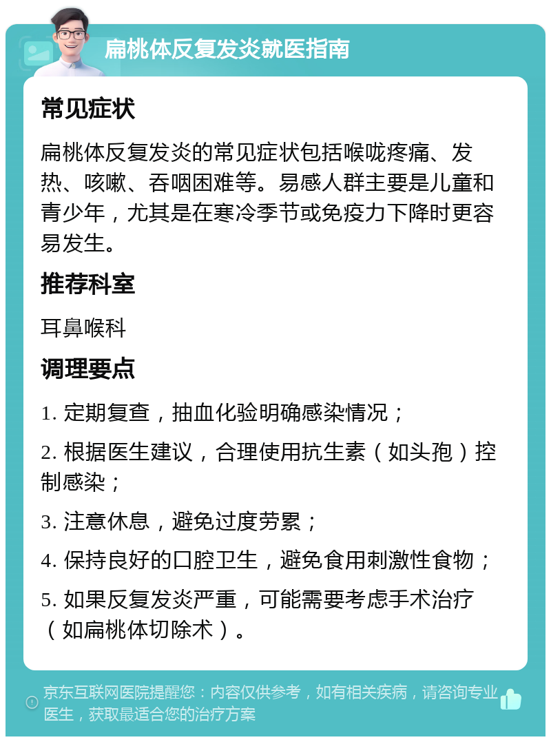 扁桃体反复发炎就医指南 常见症状 扁桃体反复发炎的常见症状包括喉咙疼痛、发热、咳嗽、吞咽困难等。易感人群主要是儿童和青少年，尤其是在寒冷季节或免疫力下降时更容易发生。 推荐科室 耳鼻喉科 调理要点 1. 定期复查，抽血化验明确感染情况； 2. 根据医生建议，合理使用抗生素（如头孢）控制感染； 3. 注意休息，避免过度劳累； 4. 保持良好的口腔卫生，避免食用刺激性食物； 5. 如果反复发炎严重，可能需要考虑手术治疗（如扁桃体切除术）。