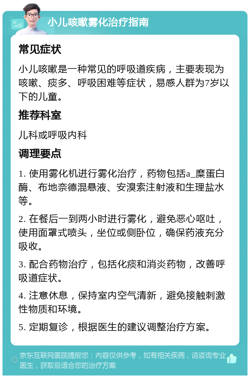 小儿咳嗽雾化治疗指南 常见症状 小儿咳嗽是一种常见的呼吸道疾病，主要表现为咳嗽、痰多、呼吸困难等症状，易感人群为7岁以下的儿童。 推荐科室 儿科或呼吸内科 调理要点 1. 使用雾化机进行雾化治疗，药物包括a_糜蛋白酶、布地奈德混悬液、安溴索注射液和生理盐水等。 2. 在餐后一到两小时进行雾化，避免恶心呕吐，使用面罩式喷头，坐位或侧卧位，确保药液充分吸收。 3. 配合药物治疗，包括化痰和消炎药物，改善呼吸道症状。 4. 注意休息，保持室内空气清新，避免接触刺激性物质和环境。 5. 定期复诊，根据医生的建议调整治疗方案。