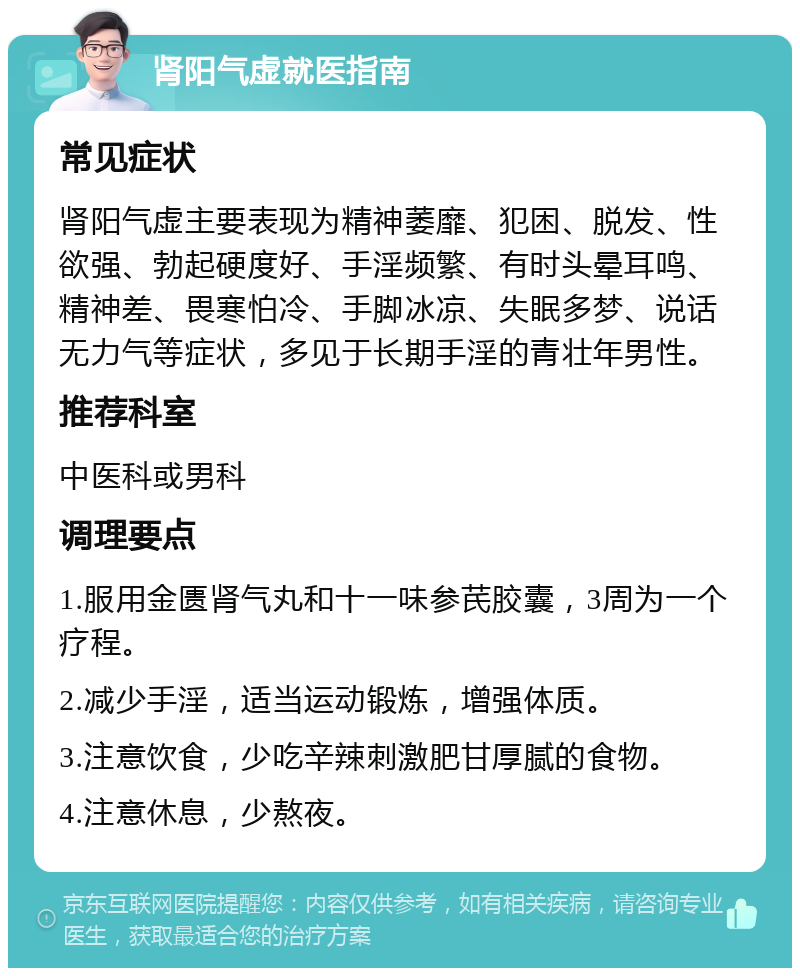 肾阳气虚就医指南 常见症状 肾阳气虚主要表现为精神萎靡、犯困、脱发、性欲强、勃起硬度好、手淫频繁、有时头晕耳鸣、精神差、畏寒怕冷、手脚冰凉、失眠多梦、说话无力气等症状，多见于长期手淫的青壮年男性。 推荐科室 中医科或男科 调理要点 1.服用金匮肾气丸和十一味参芪胶囊，3周为一个疗程。 2.减少手淫，适当运动锻炼，增强体质。 3.注意饮食，少吃辛辣刺激肥甘厚腻的食物。 4.注意休息，少熬夜。