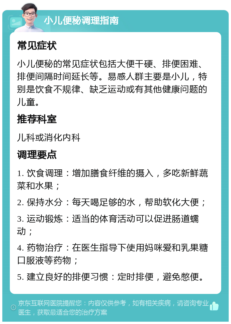 小儿便秘调理指南 常见症状 小儿便秘的常见症状包括大便干硬、排便困难、排便间隔时间延长等。易感人群主要是小儿，特别是饮食不规律、缺乏运动或有其他健康问题的儿童。 推荐科室 儿科或消化内科 调理要点 1. 饮食调理：增加膳食纤维的摄入，多吃新鲜蔬菜和水果； 2. 保持水分：每天喝足够的水，帮助软化大便； 3. 运动锻炼：适当的体育活动可以促进肠道蠕动； 4. 药物治疗：在医生指导下使用妈咪爱和乳果糖口服液等药物； 5. 建立良好的排便习惯：定时排便，避免憋便。