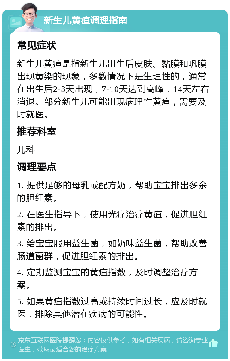 新生儿黄疸调理指南 常见症状 新生儿黄疸是指新生儿出生后皮肤、黏膜和巩膜出现黄染的现象，多数情况下是生理性的，通常在出生后2-3天出现，7-10天达到高峰，14天左右消退。部分新生儿可能出现病理性黄疸，需要及时就医。 推荐科室 儿科 调理要点 1. 提供足够的母乳或配方奶，帮助宝宝排出多余的胆红素。 2. 在医生指导下，使用光疗治疗黄疸，促进胆红素的排出。 3. 给宝宝服用益生菌，如奶味益生菌，帮助改善肠道菌群，促进胆红素的排出。 4. 定期监测宝宝的黄疸指数，及时调整治疗方案。 5. 如果黄疸指数过高或持续时间过长，应及时就医，排除其他潜在疾病的可能性。