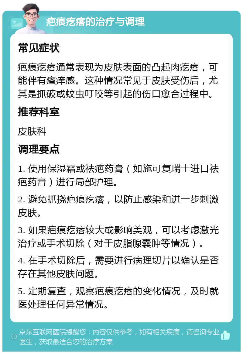 疤痕疙瘩的治疗与调理 常见症状 疤痕疙瘩通常表现为皮肤表面的凸起肉疙瘩，可能伴有瘙痒感。这种情况常见于皮肤受伤后，尤其是抓破或蚊虫叮咬等引起的伤口愈合过程中。 推荐科室 皮肤科 调理要点 1. 使用保湿霜或祛疤药膏（如施可复瑞士进口祛疤药膏）进行局部护理。 2. 避免抓挠疤痕疙瘩，以防止感染和进一步刺激皮肤。 3. 如果疤痕疙瘩较大或影响美观，可以考虑激光治疗或手术切除（对于皮脂腺囊肿等情况）。 4. 在手术切除后，需要进行病理切片以确认是否存在其他皮肤问题。 5. 定期复查，观察疤痕疙瘩的变化情况，及时就医处理任何异常情况。