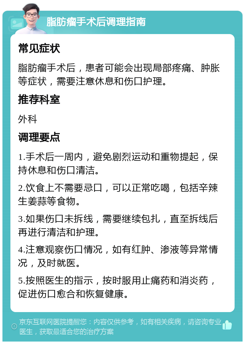 脂肪瘤手术后调理指南 常见症状 脂肪瘤手术后，患者可能会出现局部疼痛、肿胀等症状，需要注意休息和伤口护理。 推荐科室 外科 调理要点 1.手术后一周内，避免剧烈运动和重物提起，保持休息和伤口清洁。 2.饮食上不需要忌口，可以正常吃喝，包括辛辣生姜蒜等食物。 3.如果伤口未拆线，需要继续包扎，直至拆线后再进行清洁和护理。 4.注意观察伤口情况，如有红肿、渗液等异常情况，及时就医。 5.按照医生的指示，按时服用止痛药和消炎药，促进伤口愈合和恢复健康。