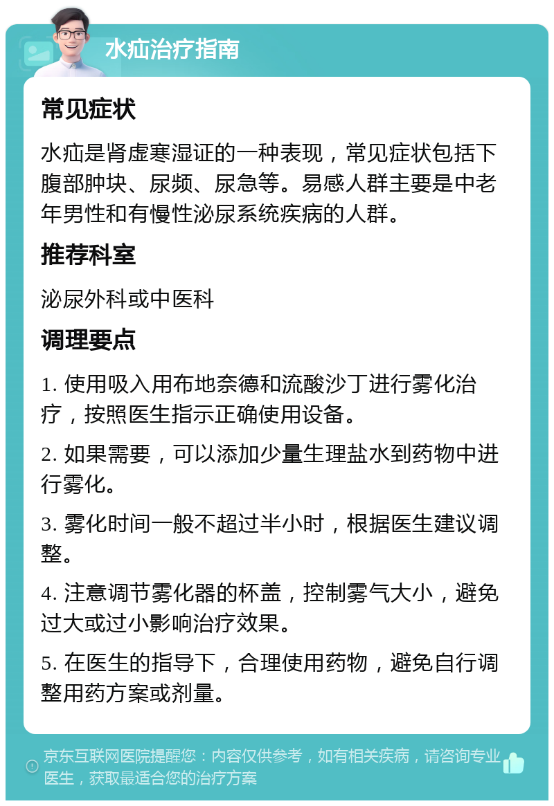 水疝治疗指南 常见症状 水疝是肾虚寒湿证的一种表现，常见症状包括下腹部肿块、尿频、尿急等。易感人群主要是中老年男性和有慢性泌尿系统疾病的人群。 推荐科室 泌尿外科或中医科 调理要点 1. 使用吸入用布地奈德和流酸沙丁进行雾化治疗，按照医生指示正确使用设备。 2. 如果需要，可以添加少量生理盐水到药物中进行雾化。 3. 雾化时间一般不超过半小时，根据医生建议调整。 4. 注意调节雾化器的杯盖，控制雾气大小，避免过大或过小影响治疗效果。 5. 在医生的指导下，合理使用药物，避免自行调整用药方案或剂量。