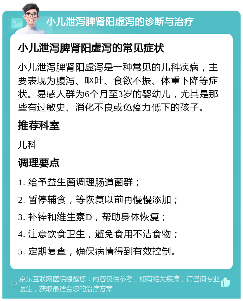 小儿泄泻脾肾阳虚泻的诊断与治疗 小儿泄泻脾肾阳虚泻的常见症状 小儿泄泻脾肾阳虚泻是一种常见的儿科疾病，主要表现为腹泻、呕吐、食欲不振、体重下降等症状。易感人群为6个月至3岁的婴幼儿，尤其是那些有过敏史、消化不良或免疫力低下的孩子。 推荐科室 儿科 调理要点 1. 给予益生菌调理肠道菌群； 2. 暂停辅食，等恢复以前再慢慢添加； 3. 补锌和维生素D，帮助身体恢复； 4. 注意饮食卫生，避免食用不洁食物； 5. 定期复查，确保病情得到有效控制。