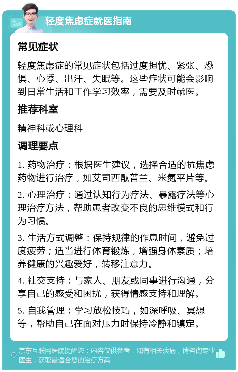 轻度焦虑症就医指南 常见症状 轻度焦虑症的常见症状包括过度担忧、紧张、恐惧、心悸、出汗、失眠等。这些症状可能会影响到日常生活和工作学习效率，需要及时就医。 推荐科室 精神科或心理科 调理要点 1. 药物治疗：根据医生建议，选择合适的抗焦虑药物进行治疗，如艾司西酞普兰、米氮平片等。 2. 心理治疗：通过认知行为疗法、暴露疗法等心理治疗方法，帮助患者改变不良的思维模式和行为习惯。 3. 生活方式调整：保持规律的作息时间，避免过度疲劳；适当进行体育锻炼，增强身体素质；培养健康的兴趣爱好，转移注意力。 4. 社交支持：与家人、朋友或同事进行沟通，分享自己的感受和困扰，获得情感支持和理解。 5. 自我管理：学习放松技巧，如深呼吸、冥想等，帮助自己在面对压力时保持冷静和镇定。