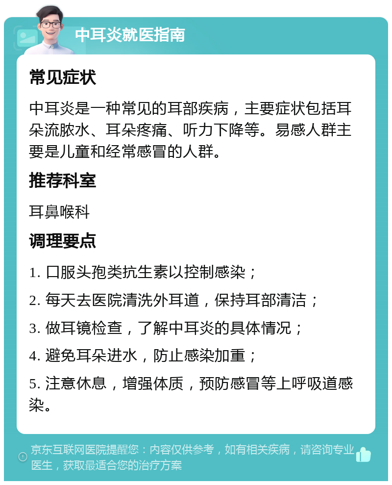 中耳炎就医指南 常见症状 中耳炎是一种常见的耳部疾病，主要症状包括耳朵流脓水、耳朵疼痛、听力下降等。易感人群主要是儿童和经常感冒的人群。 推荐科室 耳鼻喉科 调理要点 1. 口服头孢类抗生素以控制感染； 2. 每天去医院清洗外耳道，保持耳部清洁； 3. 做耳镜检查，了解中耳炎的具体情况； 4. 避免耳朵进水，防止感染加重； 5. 注意休息，增强体质，预防感冒等上呼吸道感染。