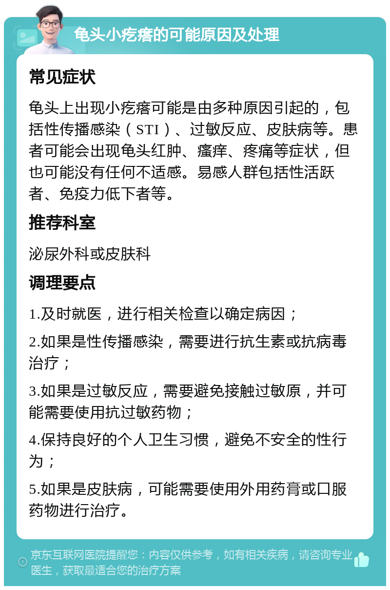 龟头小疙瘩的可能原因及处理 常见症状 龟头上出现小疙瘩可能是由多种原因引起的，包括性传播感染（STI）、过敏反应、皮肤病等。患者可能会出现龟头红肿、瘙痒、疼痛等症状，但也可能没有任何不适感。易感人群包括性活跃者、免疫力低下者等。 推荐科室 泌尿外科或皮肤科 调理要点 1.及时就医，进行相关检查以确定病因； 2.如果是性传播感染，需要进行抗生素或抗病毒治疗； 3.如果是过敏反应，需要避免接触过敏原，并可能需要使用抗过敏药物； 4.保持良好的个人卫生习惯，避免不安全的性行为； 5.如果是皮肤病，可能需要使用外用药膏或口服药物进行治疗。