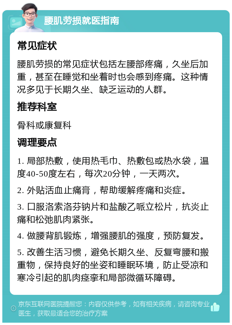 腰肌劳损就医指南 常见症状 腰肌劳损的常见症状包括左腰部疼痛，久坐后加重，甚至在睡觉和坐着时也会感到疼痛。这种情况多见于长期久坐、缺乏运动的人群。 推荐科室 骨科或康复科 调理要点 1. 局部热敷，使用热毛巾、热敷包或热水袋，温度40-50度左右，每次20分钟，一天两次。 2. 外贴活血止痛膏，帮助缓解疼痛和炎症。 3. 口服洛索洛芬钠片和盐酸乙哌立松片，抗炎止痛和松弛肌肉紧张。 4. 做腰背肌锻炼，增强腰肌的强度，预防复发。 5. 改善生活习惯，避免长期久坐、反复弯腰和搬重物，保持良好的坐姿和睡眠环境，防止受凉和寒冷引起的肌肉痉挛和局部微循环障碍。