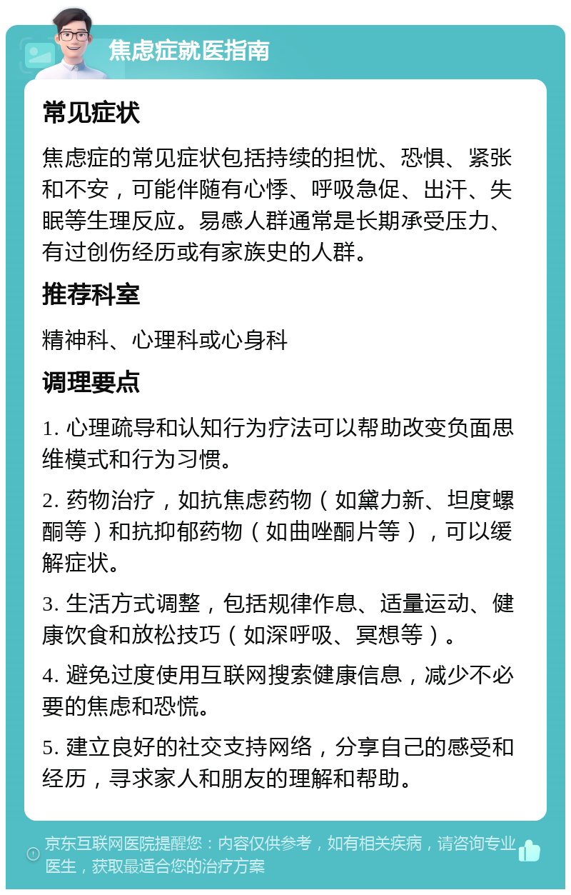 焦虑症就医指南 常见症状 焦虑症的常见症状包括持续的担忧、恐惧、紧张和不安，可能伴随有心悸、呼吸急促、出汗、失眠等生理反应。易感人群通常是长期承受压力、有过创伤经历或有家族史的人群。 推荐科室 精神科、心理科或心身科 调理要点 1. 心理疏导和认知行为疗法可以帮助改变负面思维模式和行为习惯。 2. 药物治疗，如抗焦虑药物（如黛力新、坦度螺酮等）和抗抑郁药物（如曲唑酮片等），可以缓解症状。 3. 生活方式调整，包括规律作息、适量运动、健康饮食和放松技巧（如深呼吸、冥想等）。 4. 避免过度使用互联网搜索健康信息，减少不必要的焦虑和恐慌。 5. 建立良好的社交支持网络，分享自己的感受和经历，寻求家人和朋友的理解和帮助。