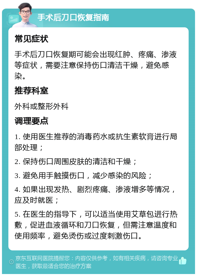 手术后刀口恢复指南 常见症状 手术后刀口恢复期可能会出现红肿、疼痛、渗液等症状，需要注意保持伤口清洁干燥，避免感染。 推荐科室 外科或整形外科 调理要点 1. 使用医生推荐的消毒药水或抗生素软膏进行局部处理； 2. 保持伤口周围皮肤的清洁和干燥； 3. 避免用手触摸伤口，减少感染的风险； 4. 如果出现发热、剧烈疼痛、渗液增多等情况，应及时就医； 5. 在医生的指导下，可以适当使用艾草包进行热敷，促进血液循环和刀口恢复，但需注意温度和使用频率，避免烫伤或过度刺激伤口。