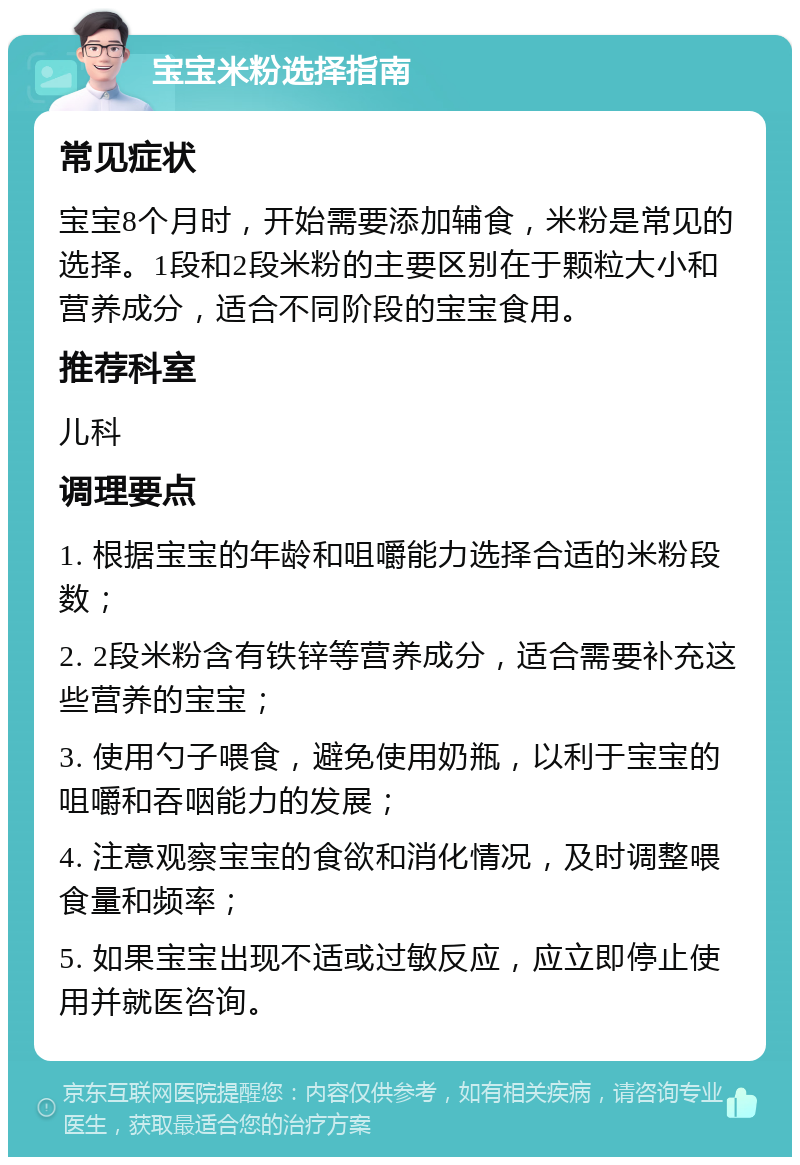 宝宝米粉选择指南 常见症状 宝宝8个月时，开始需要添加辅食，米粉是常见的选择。1段和2段米粉的主要区别在于颗粒大小和营养成分，适合不同阶段的宝宝食用。 推荐科室 儿科 调理要点 1. 根据宝宝的年龄和咀嚼能力选择合适的米粉段数； 2. 2段米粉含有铁锌等营养成分，适合需要补充这些营养的宝宝； 3. 使用勺子喂食，避免使用奶瓶，以利于宝宝的咀嚼和吞咽能力的发展； 4. 注意观察宝宝的食欲和消化情况，及时调整喂食量和频率； 5. 如果宝宝出现不适或过敏反应，应立即停止使用并就医咨询。