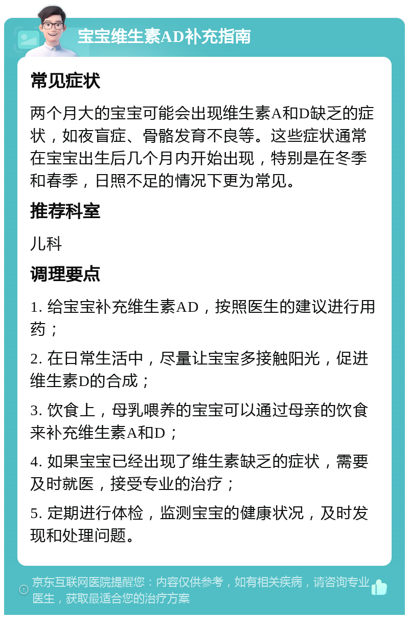 宝宝维生素AD补充指南 常见症状 两个月大的宝宝可能会出现维生素A和D缺乏的症状，如夜盲症、骨骼发育不良等。这些症状通常在宝宝出生后几个月内开始出现，特别是在冬季和春季，日照不足的情况下更为常见。 推荐科室 儿科 调理要点 1. 给宝宝补充维生素AD，按照医生的建议进行用药； 2. 在日常生活中，尽量让宝宝多接触阳光，促进维生素D的合成； 3. 饮食上，母乳喂养的宝宝可以通过母亲的饮食来补充维生素A和D； 4. 如果宝宝已经出现了维生素缺乏的症状，需要及时就医，接受专业的治疗； 5. 定期进行体检，监测宝宝的健康状况，及时发现和处理问题。