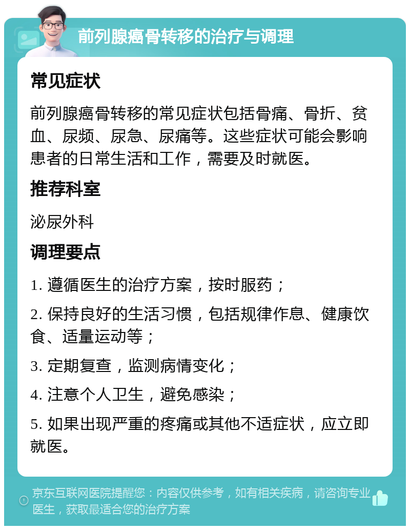 前列腺癌骨转移的治疗与调理 常见症状 前列腺癌骨转移的常见症状包括骨痛、骨折、贫血、尿频、尿急、尿痛等。这些症状可能会影响患者的日常生活和工作，需要及时就医。 推荐科室 泌尿外科 调理要点 1. 遵循医生的治疗方案，按时服药； 2. 保持良好的生活习惯，包括规律作息、健康饮食、适量运动等； 3. 定期复查，监测病情变化； 4. 注意个人卫生，避免感染； 5. 如果出现严重的疼痛或其他不适症状，应立即就医。