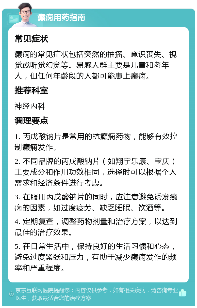 癫痫用药指南 常见症状 癫痫的常见症状包括突然的抽搐、意识丧失、视觉或听觉幻觉等。易感人群主要是儿童和老年人，但任何年龄段的人都可能患上癫痫。 推荐科室 神经内科 调理要点 1. 丙戊酸钠片是常用的抗癫痫药物，能够有效控制癫痫发作。 2. 不同品牌的丙戊酸钠片（如翔宇乐康、宝庆）主要成分和作用功效相同，选择时可以根据个人需求和经济条件进行考虑。 3. 在服用丙戊酸钠片的同时，应注意避免诱发癫痫的因素，如过度疲劳、缺乏睡眠、饮酒等。 4. 定期复查，调整药物剂量和治疗方案，以达到最佳的治疗效果。 5. 在日常生活中，保持良好的生活习惯和心态，避免过度紧张和压力，有助于减少癫痫发作的频率和严重程度。